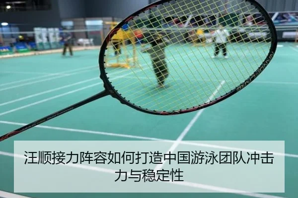 汪顺接力阵容如何打造中国游泳团队冲击力与稳定性