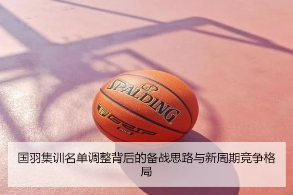 国羽集训名单调整背后的备战思路与新周期竞争格局