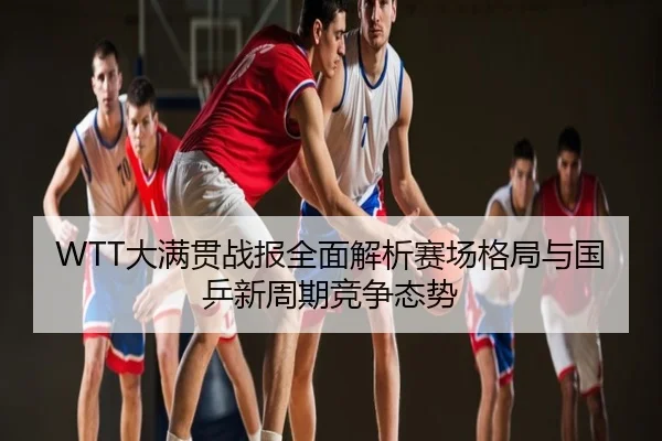 WTT大满贯战报全面解析赛场格局与国乒新周期竞争态势