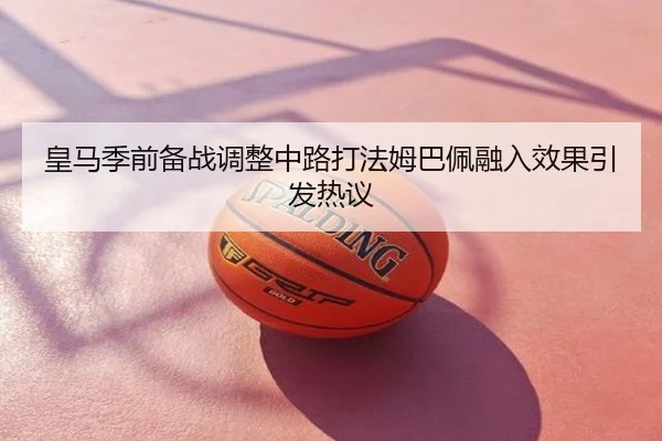 皇马季前备战调整中路打法姆巴佩融入效果引发热议