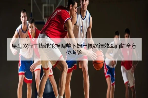 皇马欧冠前锋线轮换调整下姆巴佩终结效率面临全方位考验