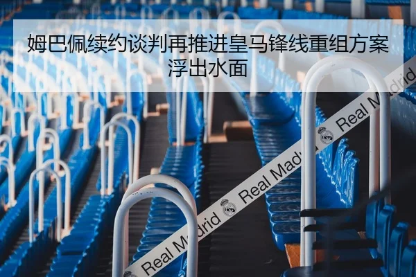 姆巴佩续约谈判再推进皇马锋线重组方案浮出水面