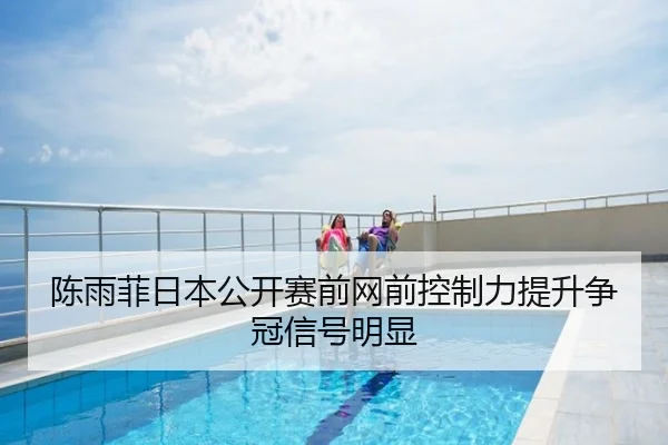 陈雨菲日本公开赛前网前控制力提升争冠信号明显