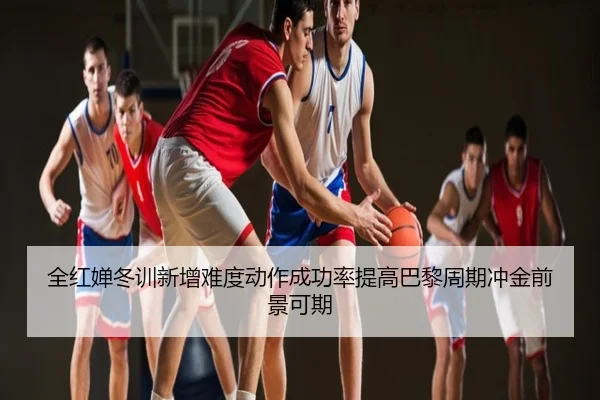 全红婵冬训新增难度动作成功率提高巴黎周期冲金前景可期