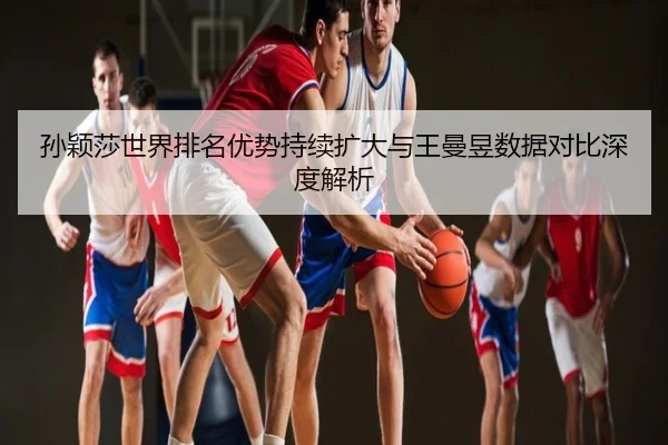 孙颖莎世界排名优势持续扩大与王曼昱数据对比深度解析