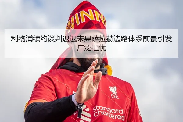 利物浦续约谈判迟迟未果萨拉赫边路体系前景引发广泛担忧